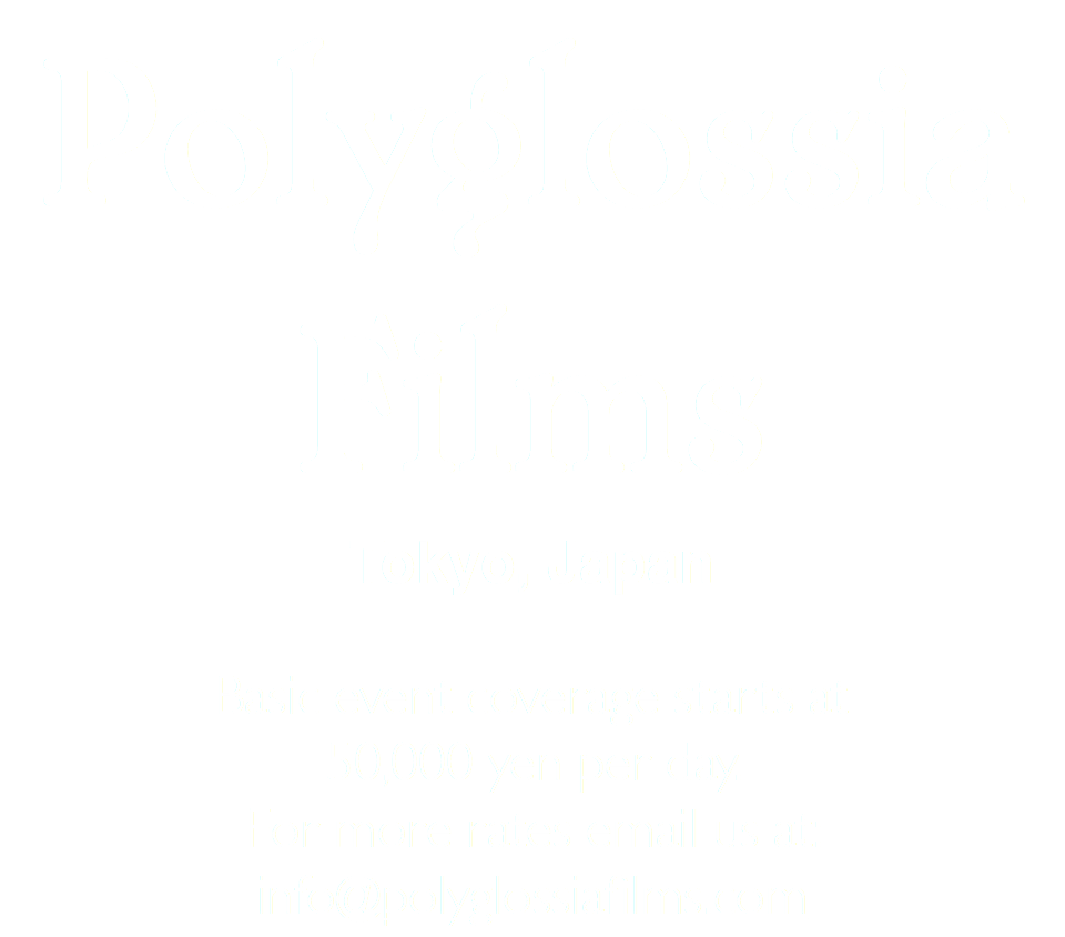 Polyglossia Films Tokyo, Japan Basic event coverage starts at 50,000 yen per day. For more rates email us at: info@polyglossiafilms.com